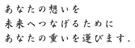 あなたの想いを未来へつなげるためにあなたの重いを運びます。